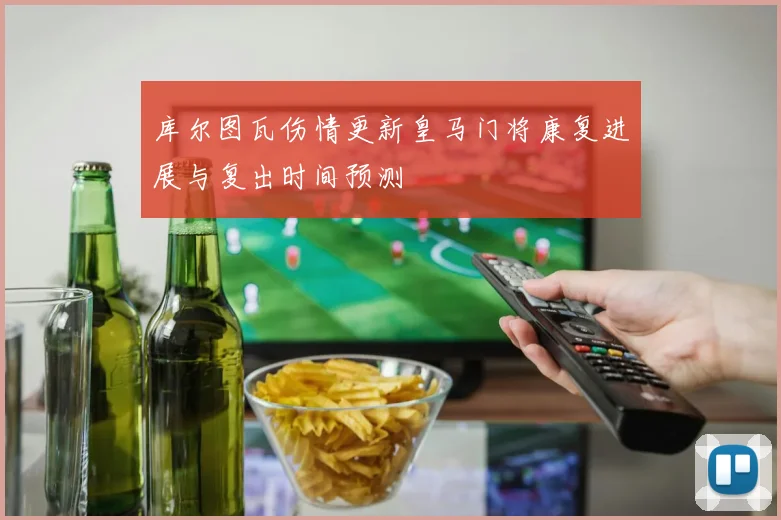 库尔图瓦伤情更新皇马门将康复进展与复出时间预测