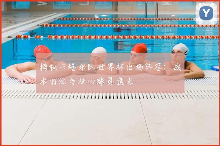揭秘卡塔尔队世界杯出场阵容：战术打法与核心球员盘点