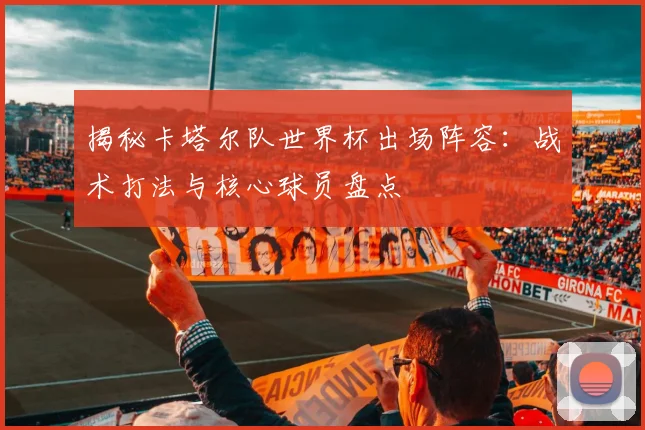 揭秘卡塔尔队世界杯出场阵容：战术打法与核心球员盘点